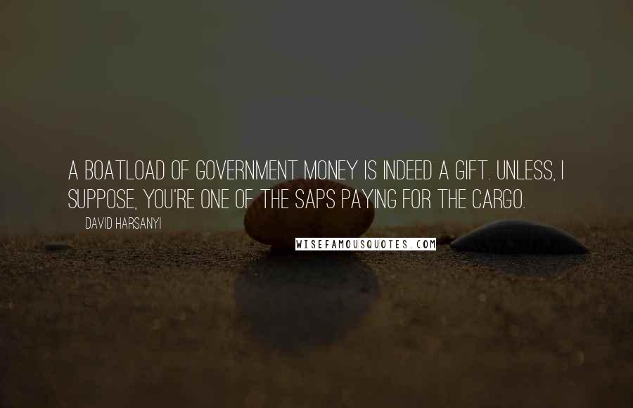 David Harsanyi Quotes: A boatload of government money is indeed a gift. Unless, I suppose, you're one of the saps paying for the cargo.