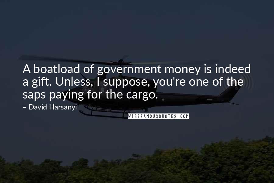 David Harsanyi Quotes: A boatload of government money is indeed a gift. Unless, I suppose, you're one of the saps paying for the cargo.