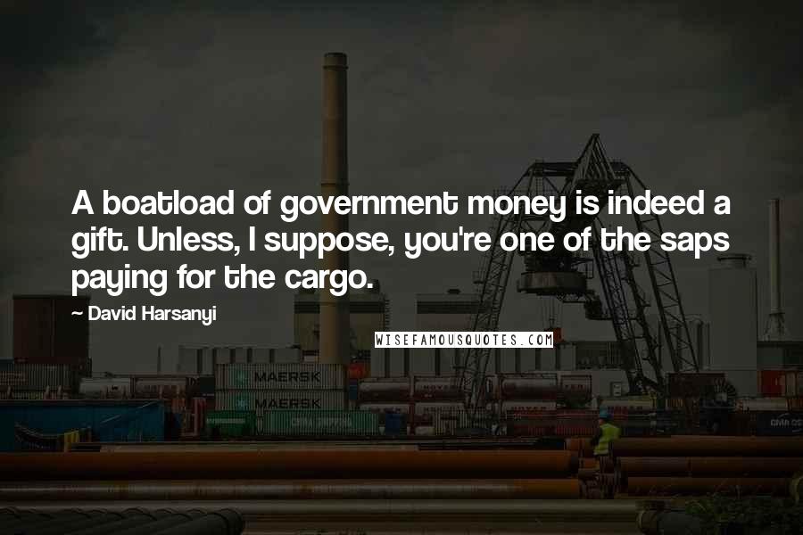 David Harsanyi Quotes: A boatload of government money is indeed a gift. Unless, I suppose, you're one of the saps paying for the cargo.