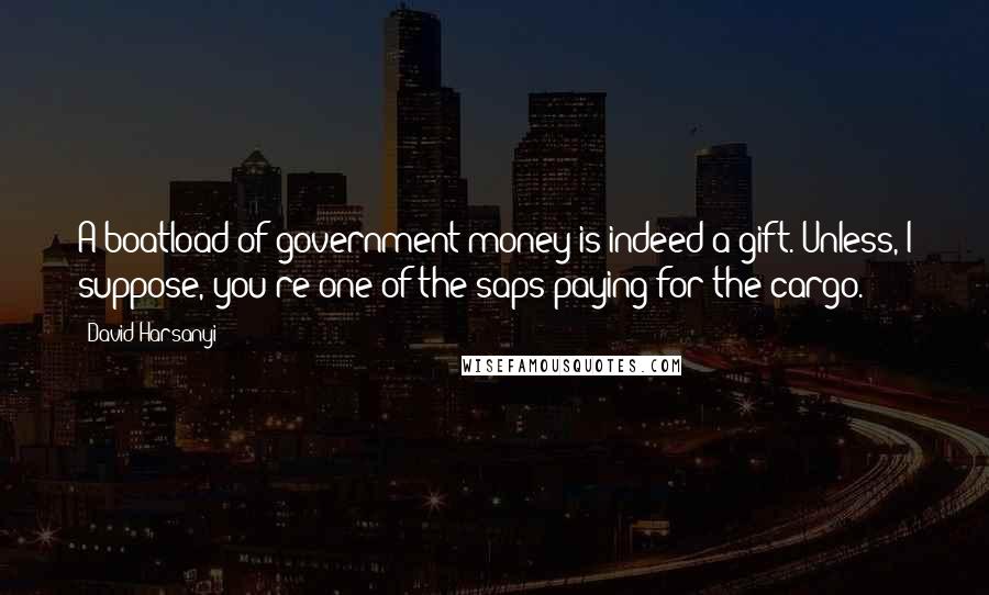 David Harsanyi Quotes: A boatload of government money is indeed a gift. Unless, I suppose, you're one of the saps paying for the cargo.