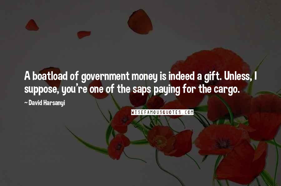 David Harsanyi Quotes: A boatload of government money is indeed a gift. Unless, I suppose, you're one of the saps paying for the cargo.