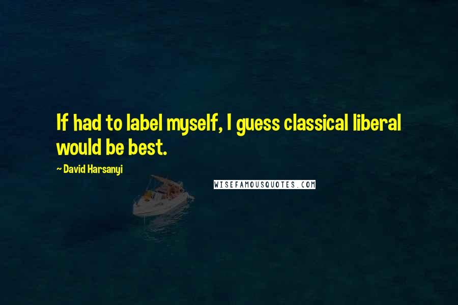 David Harsanyi Quotes: If had to label myself, I guess classical liberal would be best.