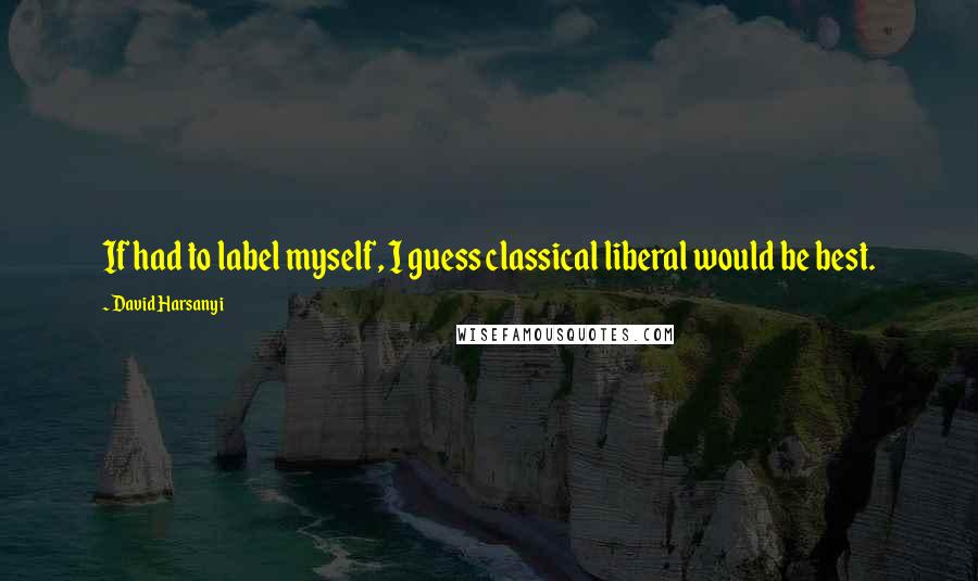 David Harsanyi Quotes: If had to label myself, I guess classical liberal would be best.