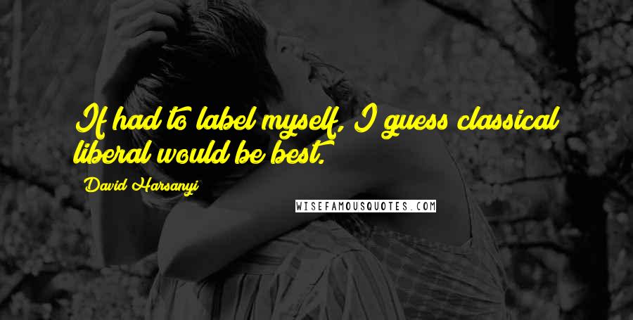 David Harsanyi Quotes: If had to label myself, I guess classical liberal would be best.