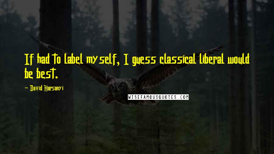 David Harsanyi Quotes: If had to label myself, I guess classical liberal would be best.
