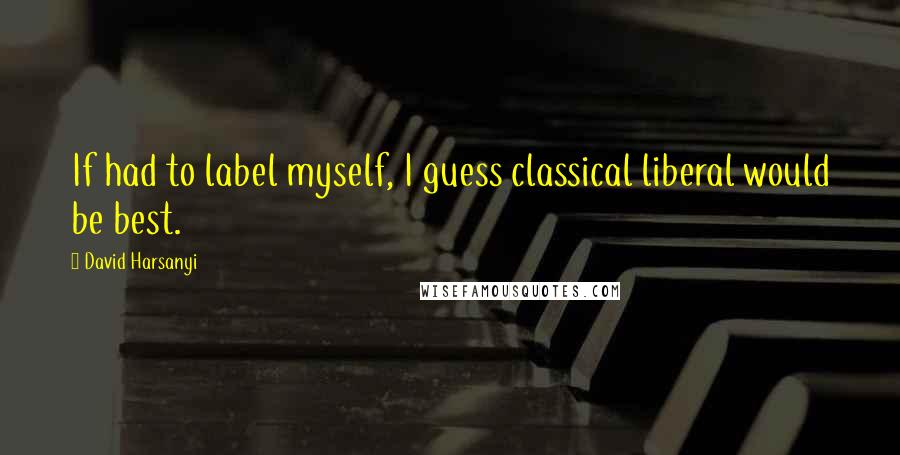 David Harsanyi Quotes: If had to label myself, I guess classical liberal would be best.