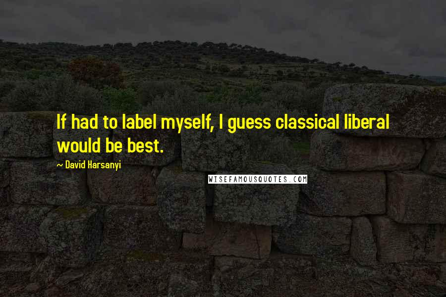 David Harsanyi Quotes: If had to label myself, I guess classical liberal would be best.