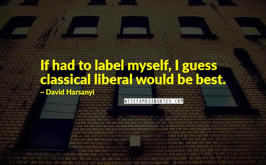 David Harsanyi Quotes: If had to label myself, I guess classical liberal would be best.