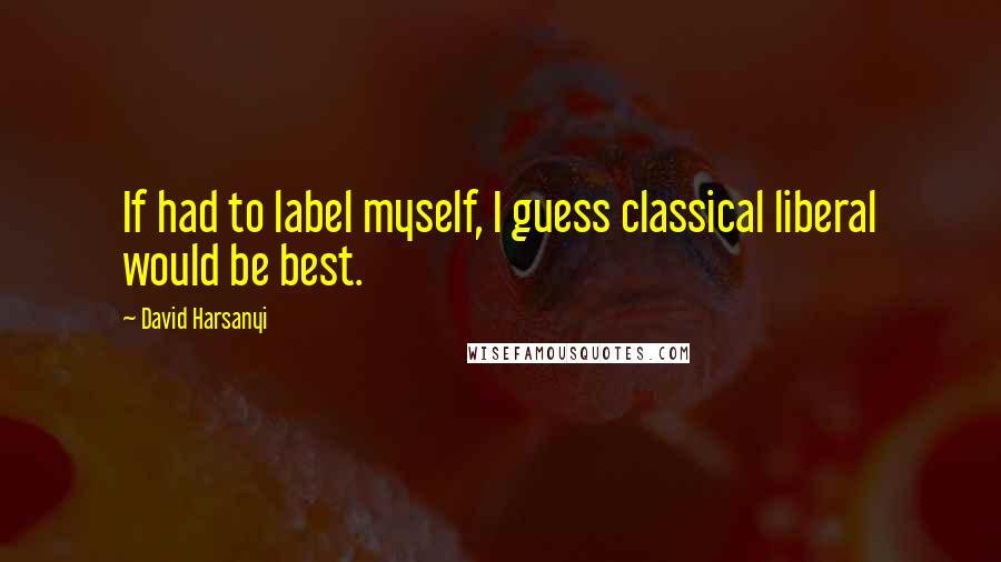 David Harsanyi Quotes: If had to label myself, I guess classical liberal would be best.