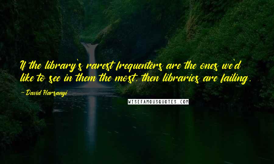David Harsanyi Quotes: If the library's rarest frequenters are the ones we'd like to see in them the most, then libraries are failing.