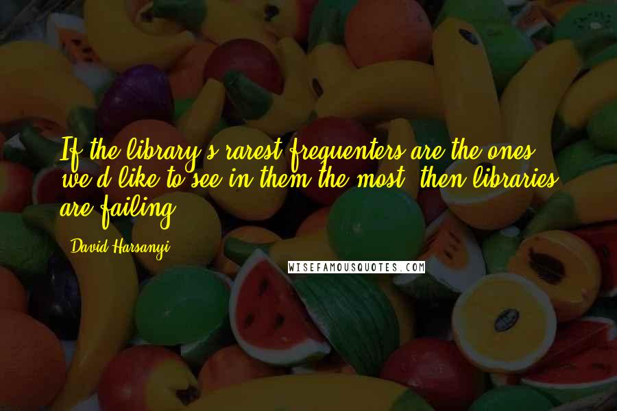 David Harsanyi Quotes: If the library's rarest frequenters are the ones we'd like to see in them the most, then libraries are failing.