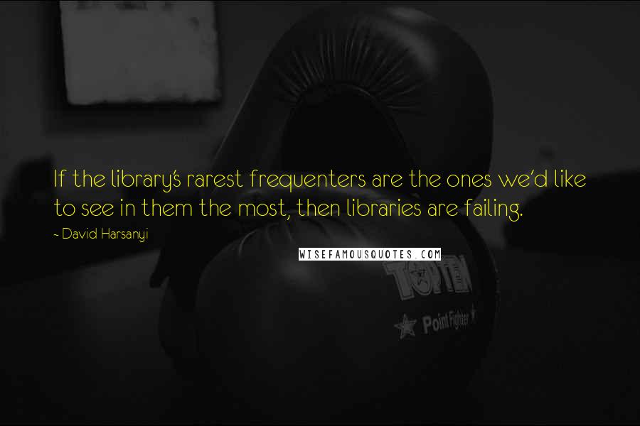 David Harsanyi Quotes: If the library's rarest frequenters are the ones we'd like to see in them the most, then libraries are failing.