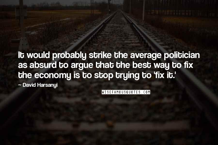 David Harsanyi Quotes: It would probably strike the average politician as absurd to argue that the best way to fix the economy is to stop trying to 'fix it.'