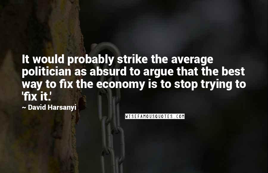 David Harsanyi Quotes: It would probably strike the average politician as absurd to argue that the best way to fix the economy is to stop trying to 'fix it.'