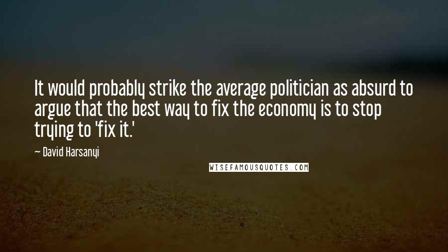 David Harsanyi Quotes: It would probably strike the average politician as absurd to argue that the best way to fix the economy is to stop trying to 'fix it.'