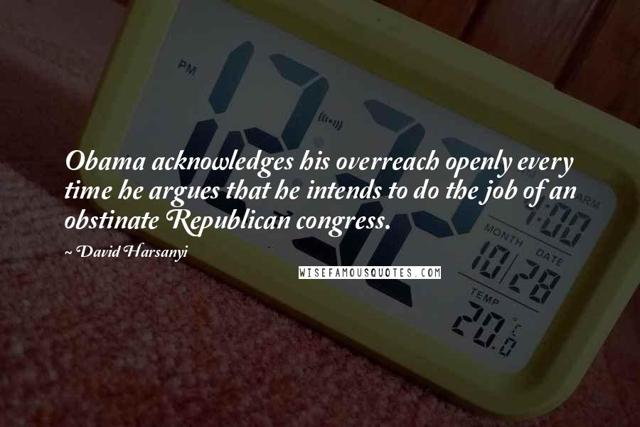 David Harsanyi Quotes: Obama acknowledges his overreach openly every time he argues that he intends to do the job of an obstinate Republican congress.