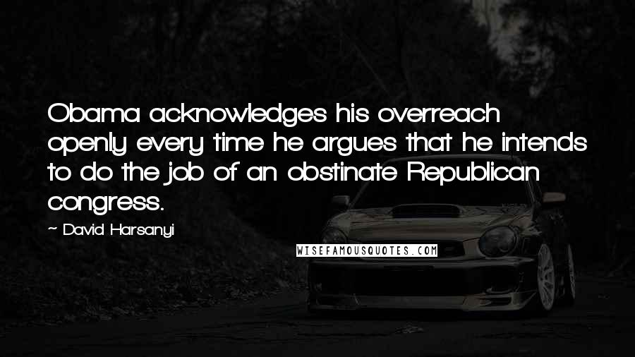 David Harsanyi Quotes: Obama acknowledges his overreach openly every time he argues that he intends to do the job of an obstinate Republican congress.