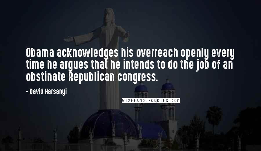 David Harsanyi Quotes: Obama acknowledges his overreach openly every time he argues that he intends to do the job of an obstinate Republican congress.