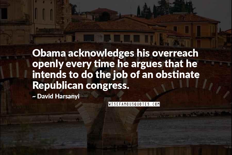 David Harsanyi Quotes: Obama acknowledges his overreach openly every time he argues that he intends to do the job of an obstinate Republican congress.