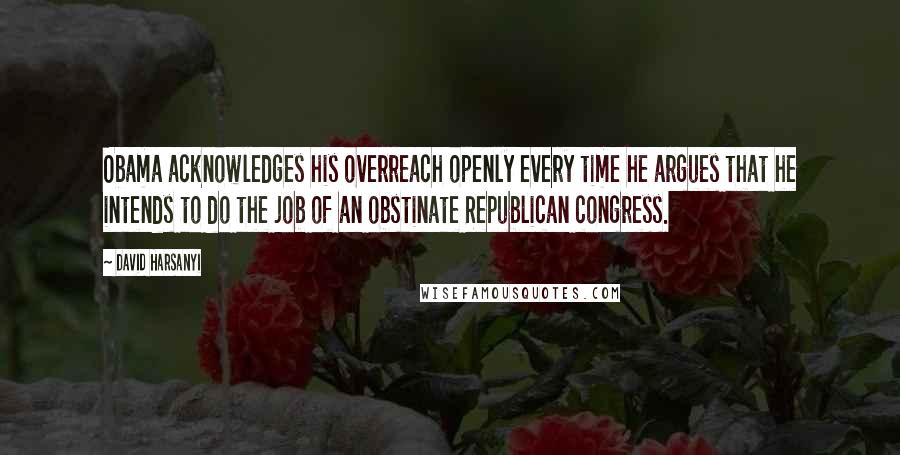 David Harsanyi Quotes: Obama acknowledges his overreach openly every time he argues that he intends to do the job of an obstinate Republican congress.