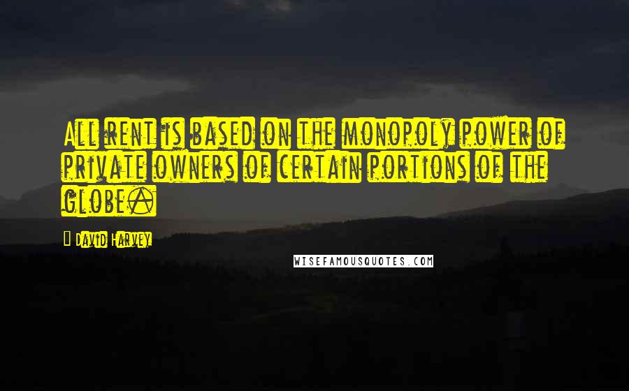 David Harvey Quotes: All rent is based on the monopoly power of private owners of certain portions of the globe.