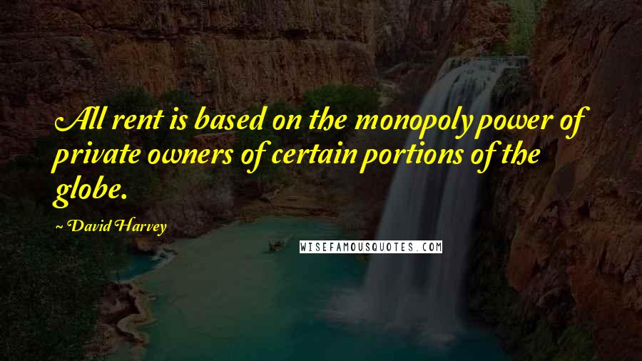 David Harvey Quotes: All rent is based on the monopoly power of private owners of certain portions of the globe.