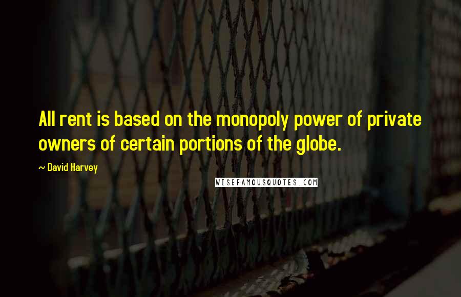 David Harvey Quotes: All rent is based on the monopoly power of private owners of certain portions of the globe.