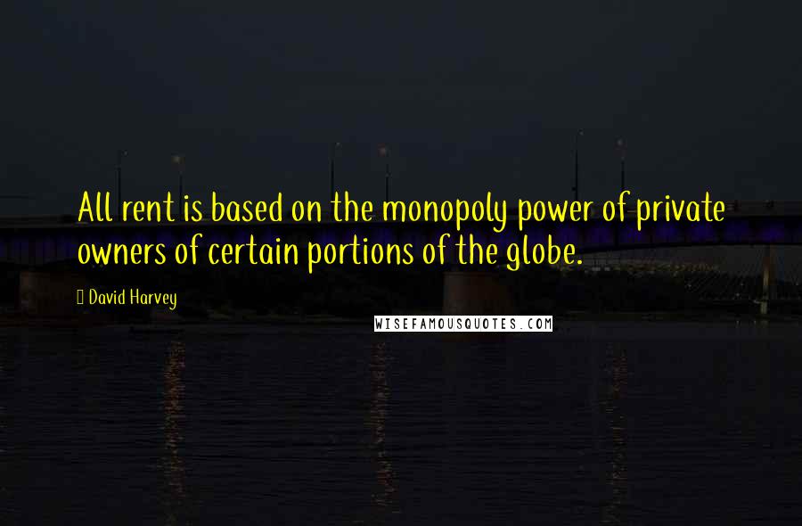 David Harvey Quotes: All rent is based on the monopoly power of private owners of certain portions of the globe.