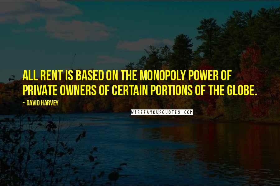 David Harvey Quotes: All rent is based on the monopoly power of private owners of certain portions of the globe.