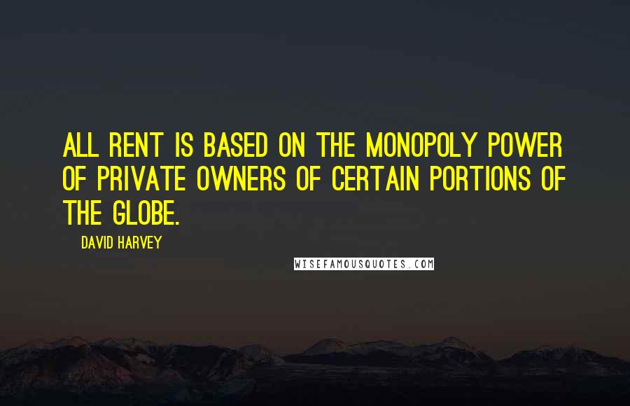 David Harvey Quotes: All rent is based on the monopoly power of private owners of certain portions of the globe.