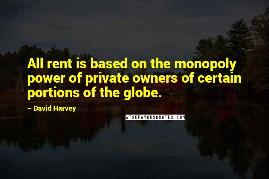 David Harvey Quotes: All rent is based on the monopoly power of private owners of certain portions of the globe.