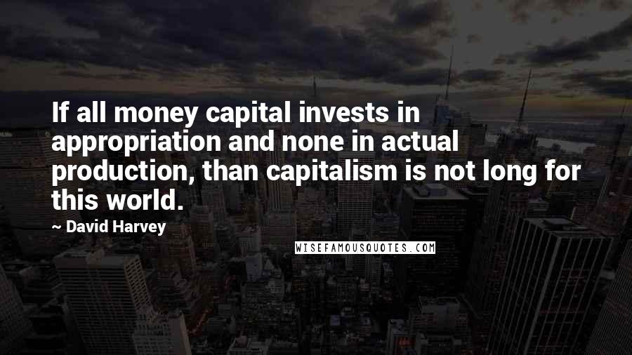 David Harvey Quotes: If all money capital invests in appropriation and none in actual production, than capitalism is not long for this world.