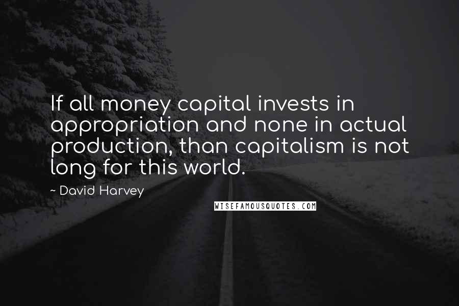 David Harvey Quotes: If all money capital invests in appropriation and none in actual production, than capitalism is not long for this world.