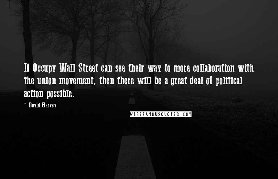 David Harvey Quotes: If Occupy Wall Street can see their way to more collaboration with the union movement, then there will be a great deal of political action possible.