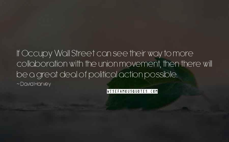 David Harvey Quotes: If Occupy Wall Street can see their way to more collaboration with the union movement, then there will be a great deal of political action possible.
