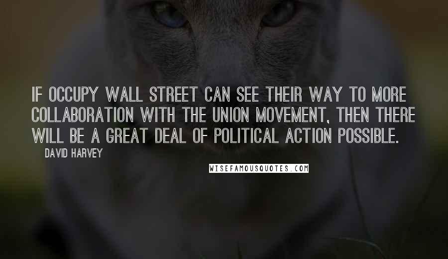 David Harvey Quotes: If Occupy Wall Street can see their way to more collaboration with the union movement, then there will be a great deal of political action possible.