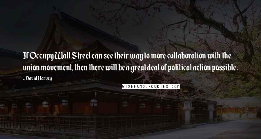 David Harvey Quotes: If Occupy Wall Street can see their way to more collaboration with the union movement, then there will be a great deal of political action possible.