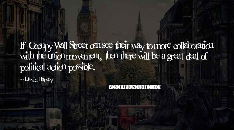 David Harvey Quotes: If Occupy Wall Street can see their way to more collaboration with the union movement, then there will be a great deal of political action possible.