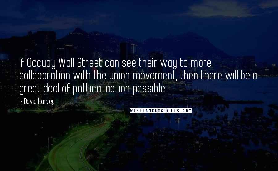 David Harvey Quotes: If Occupy Wall Street can see their way to more collaboration with the union movement, then there will be a great deal of political action possible.