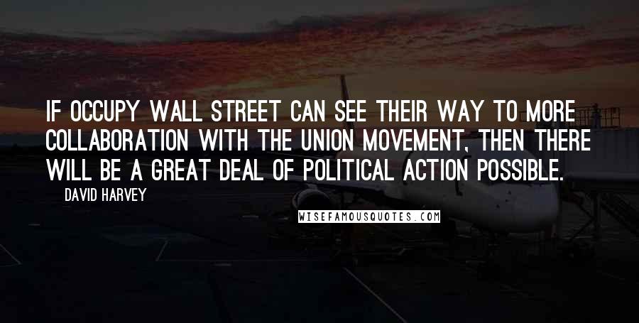 David Harvey Quotes: If Occupy Wall Street can see their way to more collaboration with the union movement, then there will be a great deal of political action possible.