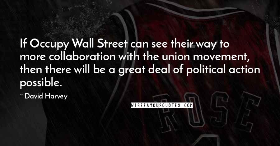 David Harvey Quotes: If Occupy Wall Street can see their way to more collaboration with the union movement, then there will be a great deal of political action possible.