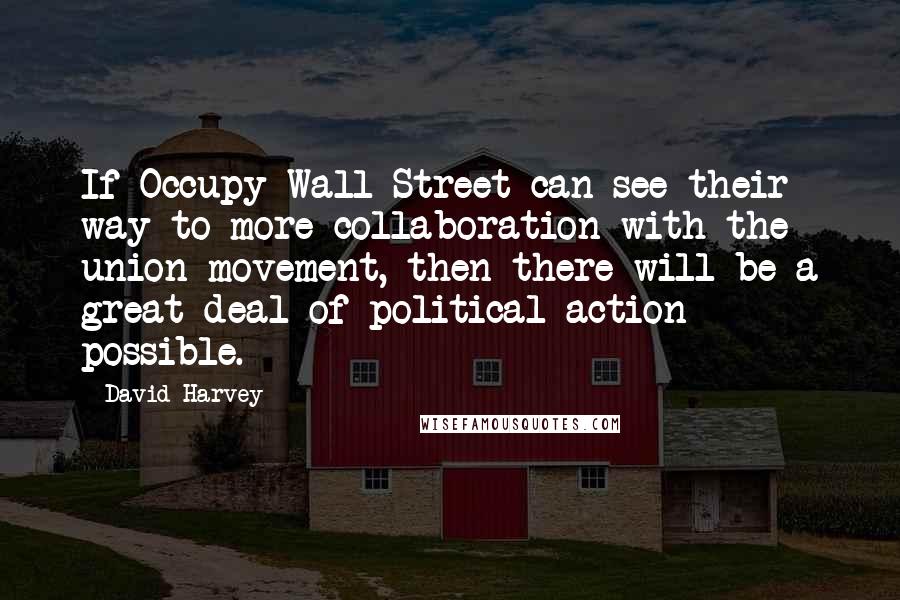 David Harvey Quotes: If Occupy Wall Street can see their way to more collaboration with the union movement, then there will be a great deal of political action possible.