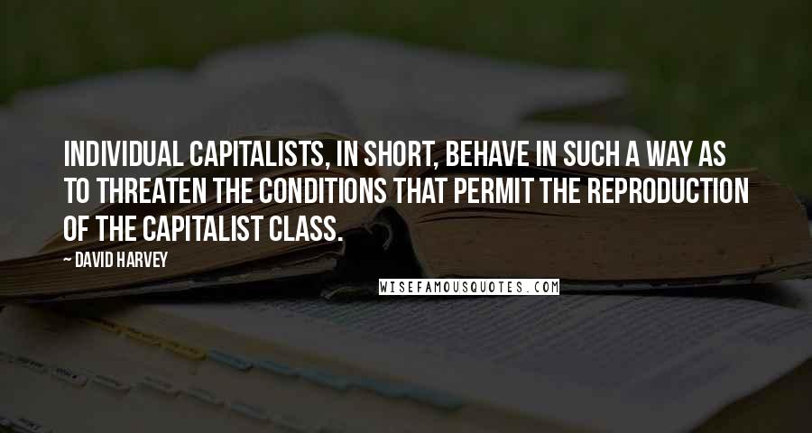 David Harvey Quotes: Individual capitalists, in short, behave in such a way as to threaten the conditions that permit the reproduction of the capitalist class.