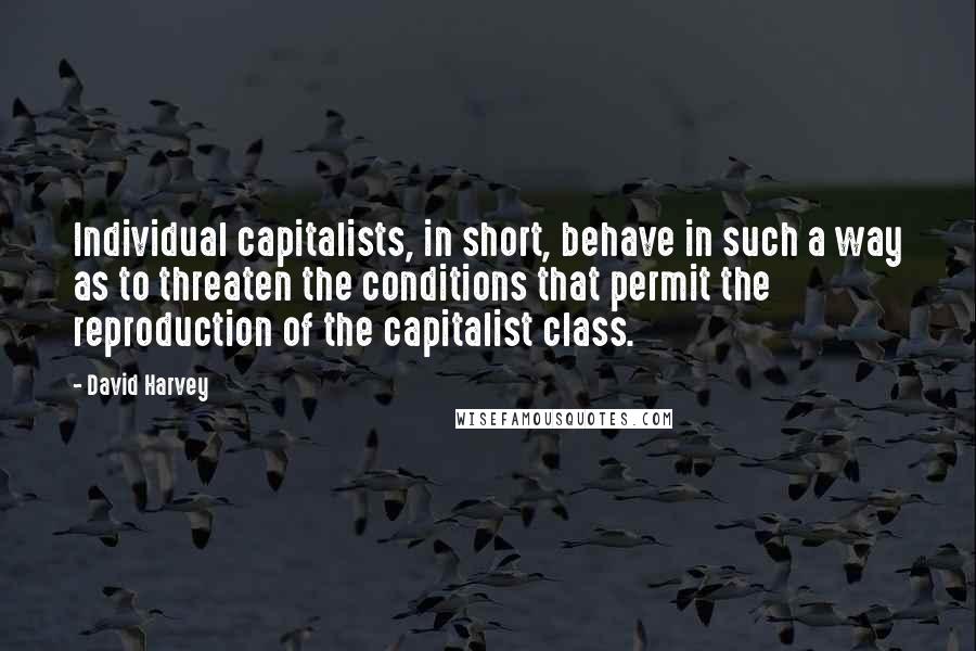 David Harvey Quotes: Individual capitalists, in short, behave in such a way as to threaten the conditions that permit the reproduction of the capitalist class.