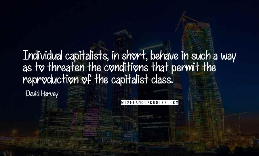 David Harvey Quotes: Individual capitalists, in short, behave in such a way as to threaten the conditions that permit the reproduction of the capitalist class.