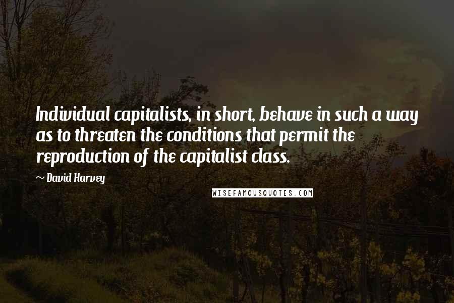 David Harvey Quotes: Individual capitalists, in short, behave in such a way as to threaten the conditions that permit the reproduction of the capitalist class.