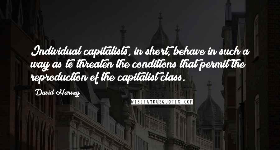 David Harvey Quotes: Individual capitalists, in short, behave in such a way as to threaten the conditions that permit the reproduction of the capitalist class.