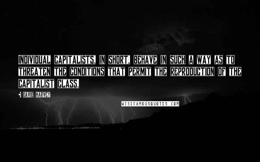 David Harvey Quotes: Individual capitalists, in short, behave in such a way as to threaten the conditions that permit the reproduction of the capitalist class.