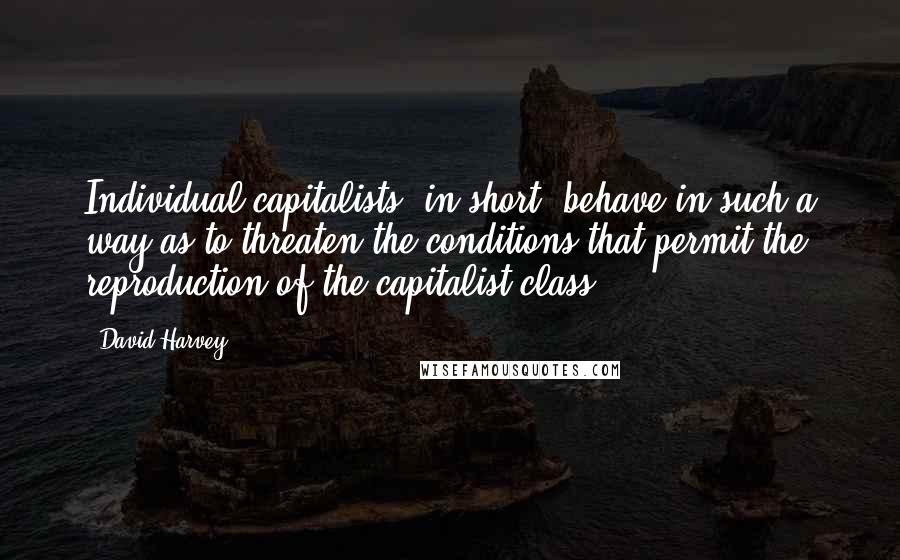 David Harvey Quotes: Individual capitalists, in short, behave in such a way as to threaten the conditions that permit the reproduction of the capitalist class.