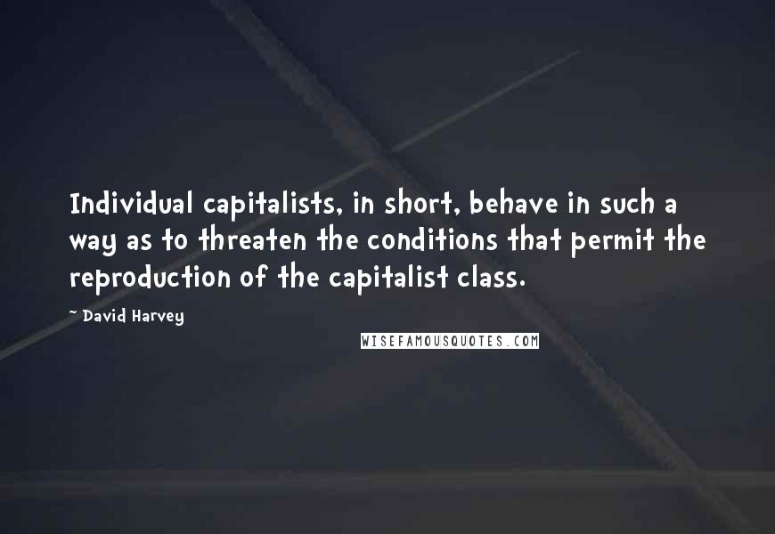 David Harvey Quotes: Individual capitalists, in short, behave in such a way as to threaten the conditions that permit the reproduction of the capitalist class.